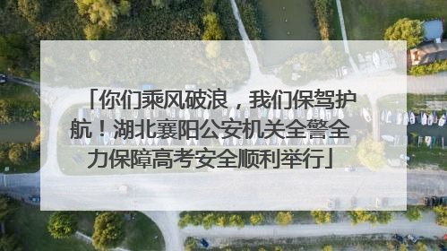 你们乘风破浪，我们保驾护航！湖北襄阳公安机关全警全力保障高考安全顺利举行