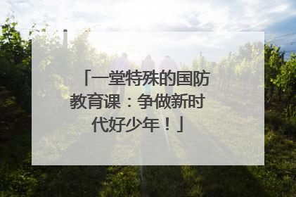 一堂特殊的国防教育课：争做新时代好少年！