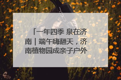 一年四季 泉在济南｜端午嗨翻天，济南植物园成亲子户外热门打卡地