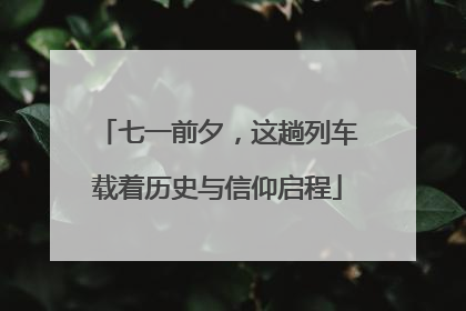 七一前夕，这趟列车载着历史与信仰启程