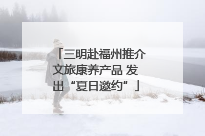 三明赴福州推介文旅康养产品 发出“夏日邀约”