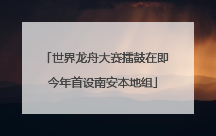 世界龙舟大赛擂鼓在即 今年首设南安本地组