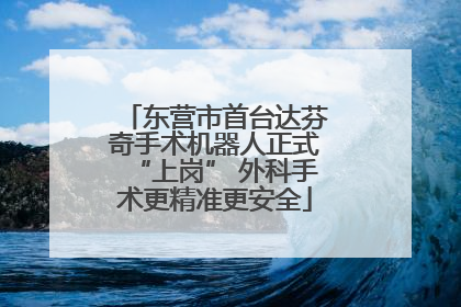 东营市首台达芬奇手术机器人正式“上岗” 外科手术更精准更安全