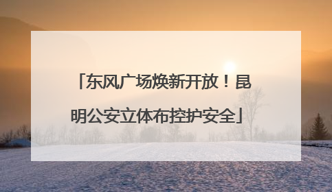 东风广场焕新开放！昆明公安立体布控护安全
