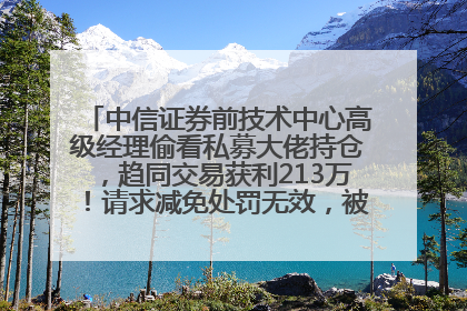 中信证券前技术中心高级经理偷看私募大佬持仓，趋同交易获利213万！请求减免处罚无效，被罚没426万
