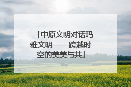 中原文明对话玛雅文明——跨越时空的美美与共