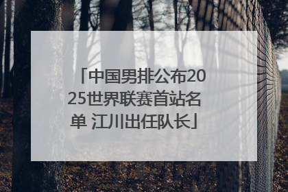 中国男排公布2025世界联赛首站名单 江川出任队长