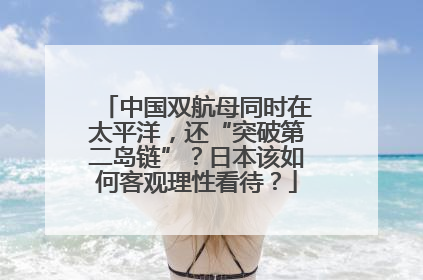 中国双航母同时在太平洋，还“突破第二岛链”？日本该如何客观理性看待？