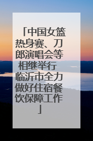 中国女篮热身赛、刀郎演唱会等相继举行 临沂市全力做好住宿餐饮保障工作