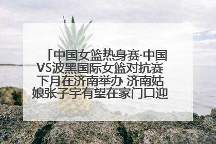 中国女篮热身赛·中国VS波黑国际女篮对抗赛下月在济南举办 济南姑娘张子宇有望在家门口迎来国家队首秀