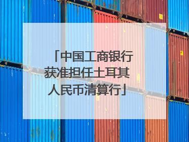 中国工商银行获准担任土耳其人民币清算行