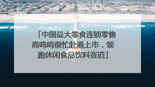 中国最大零食连锁零售商鸣鸣很忙赴港上市，领跑休闲食品饮料赛道