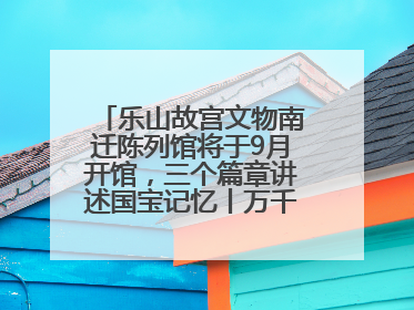 乐山故宫文物南迁陈列馆将于9月开馆，三个篇章讲述国宝记忆丨万千气象看四川