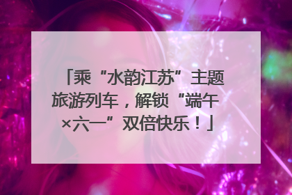 乘“水韵江苏”主题旅游列车，解锁“端午×六一”双倍快乐！