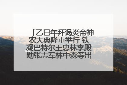 乙巳年拜谒炎帝神农大典隆重举行 铁凝巴特尔王忠林李殿勋张志军林中森等出席 孙伟主持