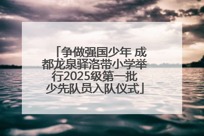争做强国少年 成都龙泉驿洛带小学举行2025级第一批少先队员入队仪式