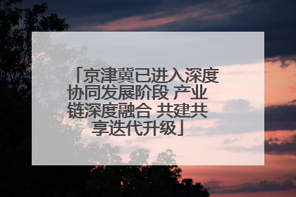 京津冀已进入深度协同发展阶段 产业链深度融合 共建共享迭代升级