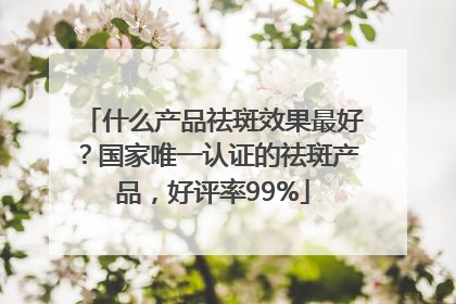 什么产品祛斑效果最好？国家唯一认证的祛斑产品，好评率99%