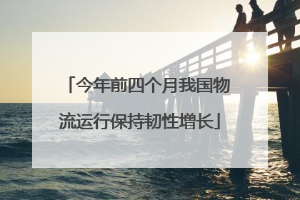 今年前四个月我国物流运行保持韧性增长