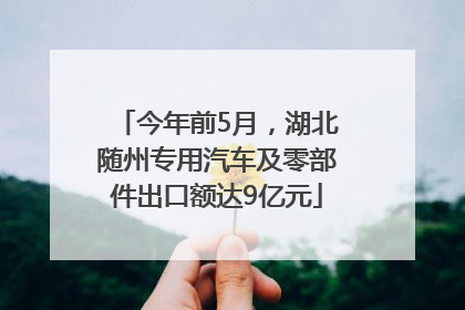 今年前5月，湖北随州专用汽车及零部件出口额达9亿元