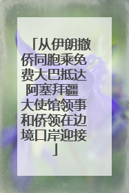 从伊朗撤侨同胞乘免费大巴抵达阿塞拜疆 大使馆领事和侨领在边境口岸迎接