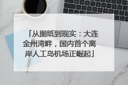 从图纸到现实：大连金州湾畔，国内首个离岸人工岛机场正崛起