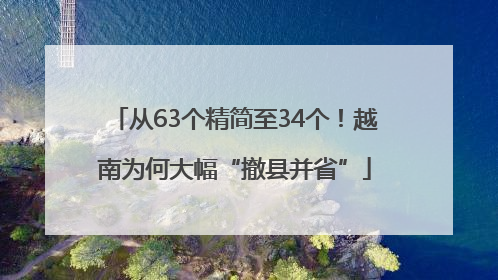 从63个精简至34个！越南为何大幅“撤县并省”
