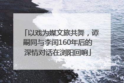 以戏为媒文旅共舞，谭嗣同与李闰160年后的深情对话在浏阳回响
