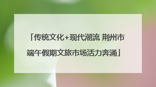 传统文化+现代潮流 荆州市端午假期文旅市场活力奔涌