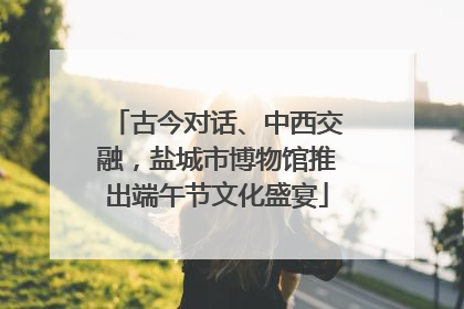 古今对话、中西交融，盐城市博物馆推出端午节文化盛宴