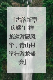 古韵新章庆端午 祥龙巡游展风华，青山村举行游龙盛会