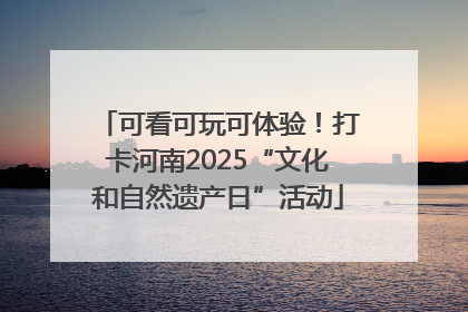 可看可玩可体验！打卡河南2025“文化和自然遗产日”活动