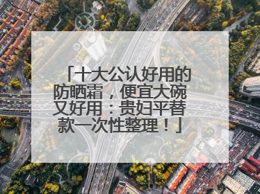 十大公认好用的防晒霜，便宜大碗又好用：贵妇平替款一次性整理！