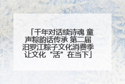 千年对话续诗魂 童声粽韵话传承 第二届汨罗江粽子文化消费季让文化“活”在当下