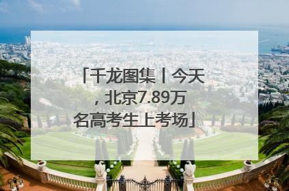 千龙图集丨今天，北京7.89万名高考生上考场