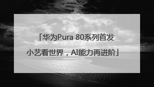 华为Pura 80系列首发小艺看世界，AI能力再进阶
