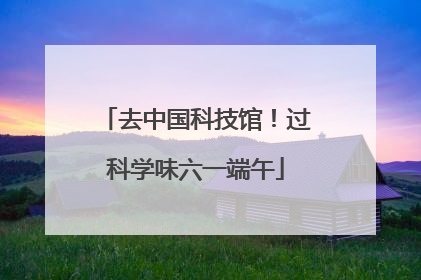 去中国科技馆！过科学味六一端午