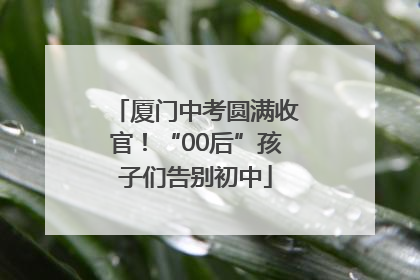 厦门中考圆满收官！“00后”孩子们告别初中