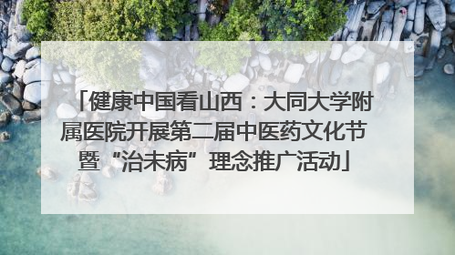 健康中国看山西：大同大学附属医院开展第二届中医药文化节暨“治未病”理念推广活动