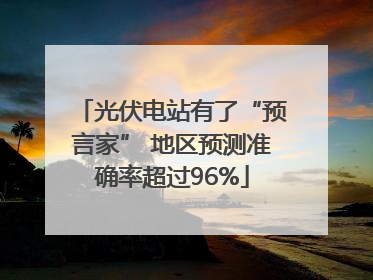 光伏电站有了“预言家” 地区预测准确率超过96%