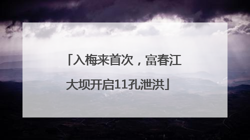 入梅来首次，富春江大坝开启11孔泄洪