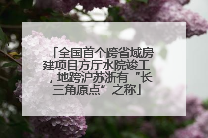 全国首个跨省域房建项目方厅水院竣工，地跨沪苏浙有“长三角原点”之称