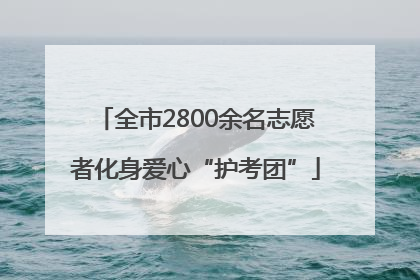 全市2800余名志愿者化身爱心“护考团”