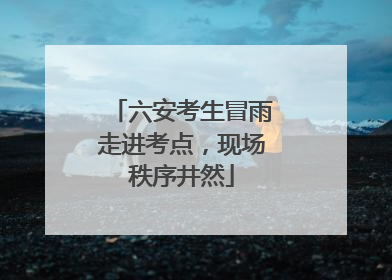 六安考生冒雨走进考点，现场秩序井然