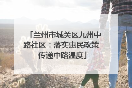 兰州市城关区九州中路社区：落实惠民政策 传递中路温度