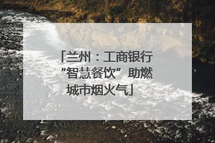 兰州：工商银行“智慧餐饮”助燃城市烟火气