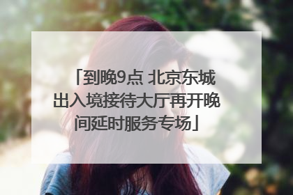 到晚9点 北京东城出入境接待大厅再开晚间延时服务专场