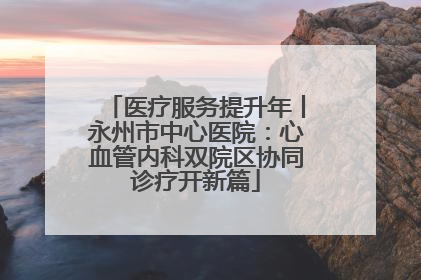 医疗服务提升年丨永州市中心医院：心血管内科双院区协同诊疗开新篇