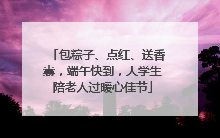 包粽子、点红、送香囊，端午快到，大学生陪老人过暖心佳节