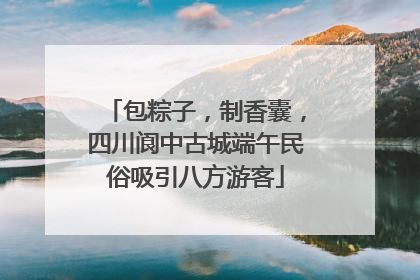 包粽子，制香囊，四川阆中古城端午民俗吸引八方游客